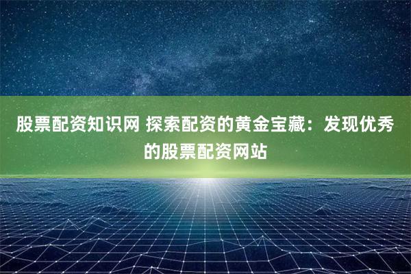 股票配资知识网 探索配资的黄金宝藏：发现优秀的股票配资网站