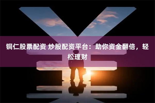 铜仁股票配资 炒股配资平台：助你资金翻倍，轻松理财