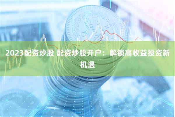 2023配资炒股 配资炒股开户：解锁高收益投资新机遇
