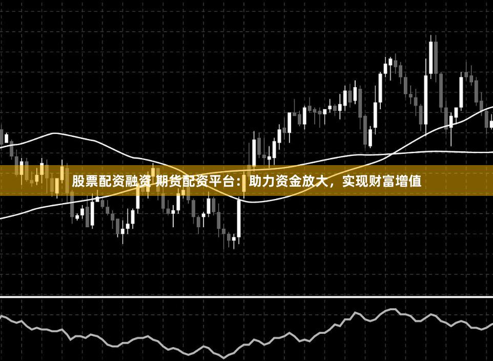 股票配资融资 期货配资平台：助力资金放大，实现财富增值