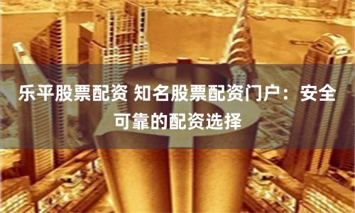 乐平股票配资 知名股票配资门户：安全可靠的配资选择