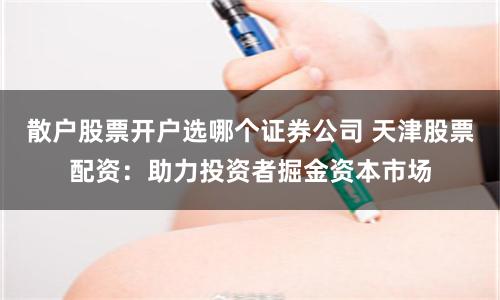 散户股票开户选哪个证券公司 天津股票配资：助力投资者掘金资本市场