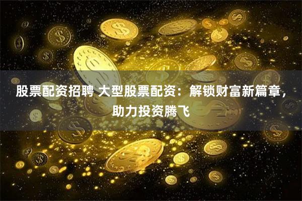 股票配资招聘 大型股票配资：解锁财富新篇章，助力投资腾飞
