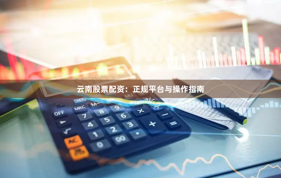 云南股票配资：正规平台与操作指南